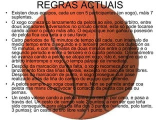 REGRAS ACTUAIS Existen dous equipos, cada un con 5 participantes (en xogo), máis 7 suplentes.  O xogo comeza co lanzamento da pelota ao aire, polo árbitro, entre dous xogadores adversarios no círculo central, esta só pode tocarse cando atinxir o punto máis alto. O equipo que non gañou a posesión de pelota fica coa seta a o seu favor.  Catro períodos de 10 minutos de tempo útil cada, cun intervalo de medio tempo entre o segundo e o terceiro período coa duración os 15 minutos, e con intervalos de dous minutos entre o primeiro e o segundo período e entre o terceiro e o cuarto período. O cronómetro só avanza cando a pelota se atopa en xogo, isto é, sempre que o árbitro interrompe o xogo, o tempo párase de inmediato.  Despois da marcación dunha falta, o xogo recomeza por un lanzamento fóra das liñas laterais, excepto no caso de tiros libres. Despois da marcación de punto, o xogo prosegue cun pase realizado atrás da liña do campo do equipo que defende.  A pelota sempre se xoga coas mans. Non se permite andar coa pelota nas mans ou provocar o contacto da pelota cos pés ou pernas.  Un cesto válese cando a pelota entra no cesto, por cima, e pasa a través del. Un cesto de campo vale 2 puntos, a non ser que teña sido conseguido para alén da liña dos 3 puntos (valendo, polo tanto, 3 puntos); un cesto de tiro libre vale 1 punto.  