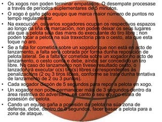 Os xogos non poden terminar empatados. O desempate procesase a través de períodos suplementares de 5 minutos.  O xogo é gaño polo equipo que marca maior número de puntos no tempo regulamentar.  Na execución, os varios xogadores ocupan os respectivos espazos ao longo da liña de marcación, non poden deixar os seus lugares ata que a pelota saia das mans do executante do tiro libre ; non poden tocar a pelota na súa traxectoria para o cesto, ata que esta toque no aro.  Se a falta for cometida sobre un xogador que non está en acto de lanzamento, a falta será cobrada por forma dunha reposición de pelota lateral. Se a falta for cometida sobre un xogador no acto de lanzamento, o cesto conta e debe, aínda, ser concedido un tiro libre. No caso do lanzamento non tivese resultado cesto, o lanzador irá executar o(s) tiro(s) libres correspondentes ás penalizacións (2 ou 3 tiros libres, conforme se trate dunha tentativa de lanzamento de 2 ou 3 puntos).  Cada xogador dispón de 5 segundos para repor a pelota en xogo.  Un xogador non pode permanecer máis de 3 segundos dentro da área restritiva do adversario, en canto o seu equipo estea de posesión de pelota.  Cando un equipo gaña a posesión da pelota na súa zona de defensa, debe, dentro de 8 segundos, facer pasar a pelota para a zona de ataque.  