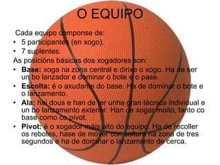 O EQUIPO Cada equipo componse de: 5 participantes (en xogo). 7 suplentes. As posicións básicas dos xogadores son: Base:  xoga na zona central e dirixe o xogo. Ha de ser un bo lanzador e dominar o bote e o pase. Escolta:  é o axudante do base. Ha de dominar o bote e o lanzamento. Ala:  hai dous e han de ter unha gran técnica individual e un bo lanzamento exterior. Han de xogar moito, tanto co base como co pívot. Pívot:  é o xogador máis alto do equipo. Ha de recoller os rebotes, hase de mover con soltura na zona de tres segundos e ha de dominar o lanzamento de cerca. 
