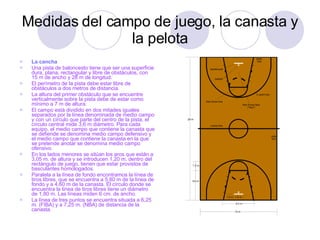 Medidas del campo de juego, la canasta y la pelota La cancha Una pista de baloncesto tiene que ser una superficie dura, plana, rectangular y libre de obstáculos, con 15 m de ancho y 28 m de longitud.  El perímetro de la pista debe estar libre de obstáculos a dos metros de distancia.  La altura del primer obstáculo que se encuentre verticalmente sobre la pista debe de estar como mínimo a 7 m de altura.  El campo está dividido en dos mitades iguales separados por la línea denominada de medio campo y con un círculo que parte del centro de la pista, el círculo central mide 3,6 m diámetro. Para cada equipo, el medio campo que contiene la canasta que se defiende se denomina medio campo defensivo y el medio campo que contiene la canasta en la que se pretende anotar se denomina medio campo ofensivo.  En los lados menores se sitúan los aros que están a 3,05 m. de altura y se introducen 1,20 m. dentro del rectángulo de juego, tienen que estar provistos de basculantes homologados.  Paralela a la línea de fondo encontramos la línea de tiros libres, que se encuentra a 5,80 m de la línea de fondo y a 4,60 m de la canasta. El círculo donde se encuentra la línea de tiros libres tiene un diámetro de 1,80 m. Las líneas miden 6 cm. de ancho.  La línea de tres puntos se encuentra situada a 6,25 m. (FIBA) y a 7,25 m. (NBA) de distancia de la canasta.  