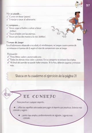 {s-f
Vo se p u e d e ...
', Correr sin botar (pasosJ.
 , Empujary tocar al adversario.

t i t a m po co ...
 , Botar, cog,er 6al6n y volver a bocar
                    eÍ
      d o b le s) .
 ,. Tocar el6al,6ncon las piernas.
', Botar con las dosmanosaLavez (dobtes).


Tiempo de juego
En e,        aóapuóoa tu eóaó, minibásq szluegancuatropartes
     baloncesto               e       uett                  de
to minutos o 6 partes de 8, segúne[ tipo de campeonatoque se iuega.

Puntuación
t/ Tiro,li6res: va1en puntocada uno.
                    r
,/ Todo, los demástiros vafen 2 puntos. En cu categorianoexisten los triples.
{ X final d,eípartido puedehaber
                      no             empate. lohay, d,e6erán
                                             Si               jugarse5   minuros
   más.




         Busce tu csndernaqeroido
             en         d       delapá$ns2l




                 g E, {o NS E y O
           P arapradicarcualquier
                               departe...

       <) ...     las       adecuadas ju$aral deporte
            utiliza zapatillas     para             quepracticas.
                                                              Estarás
                                                                    más


                ponte ámpliáprefereñemufe al$odón.Ju¿iarás
            I ...   rope   y           de             más
                 cómodo.
 