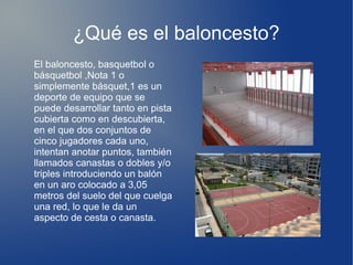 ¿Qué es el baloncesto?
El baloncesto, basquetbol o
básquetbol ,Nota 1 o
simplemente básquet,1 es un
deporte de equipo que se
puede desarrollar tanto en pista
cubierta como en descubierta,
en el que dos conjuntos de
cinco jugadores cada uno,
intentan anotar puntos, también
llamados canastas o dobles y/o
triples introduciendo un balón
en un aro colocado a 3,05
metros del suelo del que cuelga
una red, lo que le da un
aspecto de cesta o canasta.
 