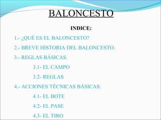 BALONCESTO
INDICE:
1.- ¿QUÉ ES EL BALONCESTO?
2.- BREVE HISTORIA DEL BALONCESTO.
3.- REGLAS BÁSICAS.
3.1- EL CAMPO
3.2- REGLAS
4.- ACCIONES TÉCNICAS BÁSICAS:
4.1- EL BOTE
4.2- EL PASE
4.3- EL TIRO
 