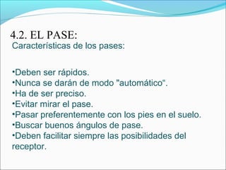 4.2. EL PASE:
Características de los pases:
•Deben ser rápidos.
•Nunca se darán de modo "automático“.
•Ha de ser preciso.
•Evitar mirar el pase.
•Pasar preferentemente con los pies en el suelo.
•Buscar buenos ángulos de pase.
•Deben facilitar siempre las posibilidades del
receptor.
 