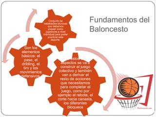 Fundamentos del
Baloncesto
Sobre estos cuatro
aspectos se va a
construir el juego
colectivo y también
van a derivar el
resto de acciones
que necesitamos
para completar el
juego, como por
ejemplo el rebote, el
corte hacia canasta,
los diferentes
bloqueos
Son los
elementos
básicos: el
pase, el
dribling, el
tiro y los
movimientos
defensivos.
Conjunto de
habilidades técnicas
que debemos
poseer como
jugadores a nivel
individual para poder
practicar este
deporte.
 