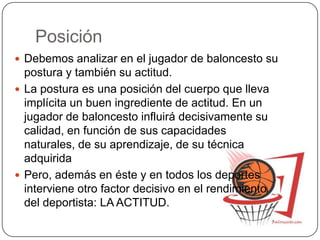 Posición
 Debemos analizar en el jugador de baloncesto su
postura y también su actitud.
 La postura es una posición del cuerpo que lleva
implícita un buen ingrediente de actitud. En un
jugador de baloncesto influirá decisivamente su
calidad, en función de sus capacidades
naturales, de su aprendizaje, de su técnica
adquirida
 Pero, además en éste y en todos los deportes
interviene otro factor decisivo en el rendimiento
del deportista: LA ACTITUD.
 