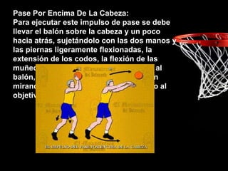 Pase Por Encima De La Cabeza:
Para ejecutar este impulso de pase se debe
llevar el balón sobre la cabeza y un poco
hacia atrás, sujetándolo con las dos manos y
las piernas ligeramente flexionadas, la
extensión de los codos, la flexión de las
muñecas y los dedos le dan el impulso al
balón, las palmas de sus manos quedan
mirando al suelo y los dedos apuntando al
objetivo.
 