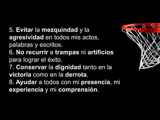 5. Evitar la mezquindad y la
agresividad en todos mis actos,
palabras y escritos.
6. No recurrir a trampas ni artificios
para lograr el éxito.
7. Conservar la dignidad tanto en la
victoria como en la derrota.
8. Ayudar a todos con mi presencia, mi
experiencia y mi comprensión.
 