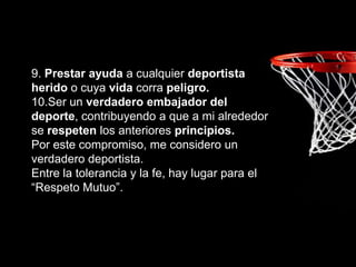 9. Prestar ayuda a cualquier deportista
herido o cuya vida corra peligro.
10.Ser un verdadero embajador del
deporte, contribuyendo a que a mi alrededor
se respeten los anteriores principios.
Por este compromiso, me considero un
verdadero deportista.
Entre la tolerancia y la fe, hay lugar para el
“Respeto Mutuo”.
 