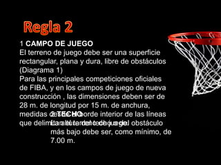 1 CAMPO DE JUEGO
El terreno de juego debe ser una superficie
rectangular, plana y dura, libre de obstáculos
(Diagrama 1)
Para las principales competiciones oficiales
de FIBA, y en los campos de juego de nueva
construcción , las dimensiones deben ser de
28 m. de longitud por 15 m. de anchura,
medidas desde el borde interior de las líneas
que delimitan el terreno de juego.
2 TECHO
La altura del techo o del obstáculo
más bajo debe ser, como mínimo, de
7.00 m.
 