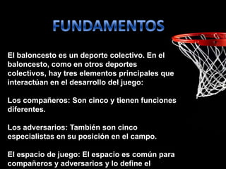 El baloncesto es un deporte colectivo. En el
baloncesto, como en otros deportes
colectivos, hay tres elementos principales que
interactúan en el desarrollo del juego:
Los compañeros: Son cinco y tienen funciones
diferentes.
Los adversarios: También son cinco
especialistas en su posición en el campo.
El espacio de juego: El espacio es común para
compañeros y adversarios y lo define el
 