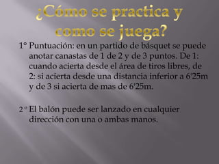 1° Puntuación: en un partido de básquet se puede
anotar canastas de 1 de 2 y de 3 puntos. De 1:
cuando acierta desde el área de tiros libres, de
2: si acierta desde una distancia inferior a 6'25m
y de 3 si acierta de mas de 6'25m.
2 º El balón puede ser lanzado en cualquier
dirección con una o ambas manos.
 