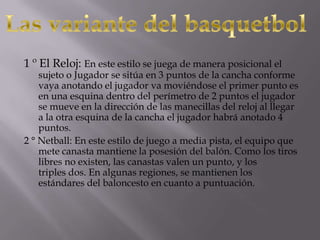1 º El Reloj: En este estilo se juega de manera posicional el
sujeto o Jugador se sitúa en 3 puntos de la cancha conforme
vaya anotando el jugador va moviéndose el primer punto es
en una esquina dentro del perímetro de 2 puntos el jugador
se mueve en la dirección de las manecillas del reloj al llegar
a la otra esquina de la cancha el jugador habrá anotado 4
puntos.
2 ° Netball: En este estilo de juego a media pista, el equipo que
mete canasta mantiene la posesión del balón. Como los tiros
libres no existen, las canastas valen un punto, y los
triples dos. En algunas regiones, se mantienen los
estándares del baloncesto en cuanto a puntuación.
 