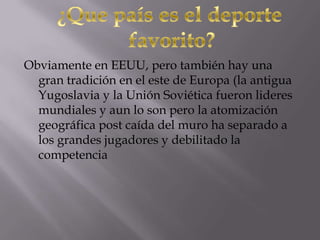 Obviamente en EEUU, pero también hay una
gran tradición en el este de Europa (la antigua
Yugoslavia y la Unión Soviética fueron lideres
mundiales y aun lo son pero la atomización
geográfica post caída del muro ha separado a
los grandes jugadores y debilitado la
competencia
 