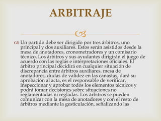 
 Un partido debe ser dirigido por tres árbitros, uno
principal y dos auxiliares. Estos serán asistidos desde la
mesa de anotadores, cronometradores y un comisario
técnico. Los árbitros y sus ayudantes dirigirán el juego de
acuerdo con las reglas e interpretaciones oficiales. El
árbitro principal decidirá en cualquier situación de
discrepancia entre árbitros auxiliares, mesa de
anotadores, dudas de validez en las canastas, dará su
aprobación al acta, es el responsable de verificar,
inspeccionar y aprobar todos los elementos técnicos y
podrá tomar decisiones sobre situaciones no
reglamentadas ni regladas. Los árbitros se pueden
comunicar con la mesa de anotadores y con el resto de
árbitros mediante la gesticulación, señalizando las
ARBITRAJE
 