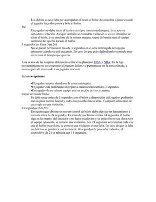 Los dobles es una falta por acompañar el balón al botar.Acostumbra a pasar cuando
el jugador hace dos pasos y bota el balón.
Pie
Un jugador no debe tocar el balón con el pie intencionadamente. Este acto se
considera violación. Aunque también se considera violación si es sin intención de
tocar el balón, y se sanciona de la misma manera, saque de banda para el equipo
contrario del que ha tocado el balón.
3 segundos en Zona (Art.26)
No se puede permanecer más de 3 segundos en el área restringida del equipo
contrario cuando se está atacando. En caso de que estés defendiendo se puede estar
en la zona el tiempo que quieras.
Esta es una de las mayores diferencias entre el reglamento FIBA y NBA. En la liga
norteamericana no se le permite al jugador defensivo permanecer en la zona pintada, a
menos que esté marcando a un jugador atacante.
Salvo excepciones:
•El jugador intente abandonar la zona restringida.
•El jugador esté realizando un regate a canasta transcurridos 3 segundos.
•Un jugador de su mismo equipo esté en acción de tiro a canasta.
Saque de banda/fondo
Se debe sacar antes de 5 segundos con el balón a disposición del jugador, pudiendo
dar un paso normal lateral y todos los posibles hacia atrás. Cualquier infracción de
esta regla es una violación.
24 segundos (Art.29)
Un equipo que obtiene un nuevo control de balón debe efectuar un lanzamiento a
canasta antes de 24 segundos. En caso de que transcurridos 24 segundos el balón
siga en las manos del lanzador o no haya tocado aro y su posesión no sea clara para
el equipo oponente, se comete una violación. Los 24 segundos se reinician cada vez
que el balón toca el aro, se comete una violación o una falta. En caso de que la falta
en defensa se produzca con menos de 14 segundos de posesión restantes, el
dispositivo de 24 se reinicia con 14 segundos.

 