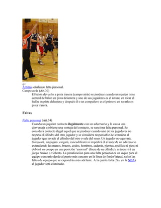 Árbitro señalando falta personal.
Campo atrás (Art.30)
El balón devuelto a pista trasera (campo atrás) se produce cuando un equipo tiene
control de balón en pista delantera y uno de sus jugadores es el último en tocar el
balón en pista delantera y después él o un compañero es el primero en tocarlo en
pista trasera.

Faltas
Falta personal (Art.34)
Cuando un jugador contacta ilegalmente con un adversario y le causa una
desventaja u obtiene una ventaja del contacto, se sanciona falta personal. Se
considera contacto ilegal aquel que se produce cuando uno de los jugadores no
respeta el cilindro del otro jugador y se considera responsable del contacto al
jugador que invade el cilindro del otro o sale del suyo. Un jugador no agarrará,
bloqueará, empujará, cargará, zancadilleará ni impedirá el avance de un adversario
extendiendo las manos, brazos, codos, hombros, caderas, piernas, rodillas ni pies; ni
doblará su cuerpo en una posición ‘anormal’ (fuera de su cilindro), ni incurrirá en
juego brusco o violento. La penalización para una falta personal es un saque para el
equipo contrario desde el punto más cercano en la línea de fondo/lateral, salvo las
faltas de equipo que se expondrán más adelante. A la quinta falta (6ta. en la NBA)
el jugador será eliminado.

 