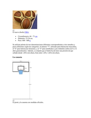 El nuevo diseño FIBA.
Circunferencia: 68 - 73 cm.
Diámetro: 23-24 cm.
Peso: 600 - 800 g
Se utilizan pelotas de tres denominaciones diferentes correspondientes a tres tamaños y
pesos diferentes según las categorías: el número "7", utilizado para baloncesto masculino,
el "6" para baloncesto femenino, y el "5" para minibasket y pre-infantiles (niños de 8 a 12
años generalmente). Además, se estipula que el balón ha de tener una presión tal que
soltado desde 1,80 m de altura, bote entre 1,40 y 1,60 m de altura.

La canasta

El poste y la canasta con medidas oficiales.

 