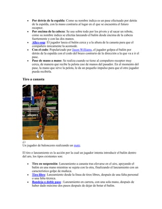 Por detrás de la espalda: Como su nombre indica es un pase efectuado por detrás
de la espalda, con la mano contraria al lugar en el que se encuentra el futuro
receptor.
Por encima de la cabeza: Se usa sobre todo por los pívots y al sacar un rebote,
como su nombre indica se efectúa lanzando el balón desde encima de la cabeza
fuertemente y con las dos manos.
Alley-oop: El jugador lanza el balón cerca y a la altura de la canasta para que el
compañero únicamente la acomode.
Con el codo: Popularizado por Jason Williams, el jugador golpea el balón por
detrás de la espalda con el codo del brazo contrario de la dirección a la que va a ir el
pase.
Pase de mano a mano: Se realiza cuando se tiene al compañero receptor muy
cerca, de manera que recibe la pelota casi de manos del pasador. En el momento del
pase, la mano que sirve la pelota, le da un pequeño impulso para que el otro jugador
pueda recibirla.

Tiro a canasta

Un jugador de baloncesto realizando un mate.
El tiro o lanzamiento es la acción por la cual un jugador intenta introducir el balón dentro
del aro, los tipos existentes son:
Tiro en suspensión: Lanzamiento a canasta tras elevarse en el aire, apoyando el
balón en una mano mientras se sujeta con la otra, finalizando el lanzamiento con un
característico golpe de muñeca.
Tiro libre: Lanzamiento desde la línea de tiros libres, después de una falta personal
o una falta técnica.
Bandeja o doble paso : Lanzamiento en carrera, con una sola mano, después de
haber dado máximo dos pasos después de dejar de botar el balón.

 