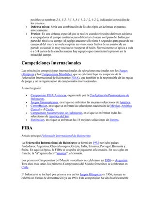 posibles se nombran 2-3, 3-2, 1-3-1, 3-1-1, 2-1-2, 1-2-2, indicando la posición de
los mismos.
Defensa mixta: Sería una combinación de los dos tipos de defensas expuestas
anteriormente.
Presión: Es una defensa especial que se realiza cuando el equipo defensor adelanta
a sus jugadores al campo contrario para dificultar el saque o el paso del balón por
parte del rival a su campo (el equipo atacante sólo tiene 8 segundos para pasar de su
campo al del rival), se suele emplear en situaciones finales de un cuarto, de un
partido o cuando es muy necesario recuperar el balón. Normalmente se aplica a toda
o a 3/4 partes de la cancha aunque hay equipos que comienzan la presión en la
mitad del campo.

Competiciones internacionales
Las principales competiciones internacionales de selecciones nacionales son los Juegos
Olímpicos y los Campeonatos Mundiales, que se celebran bajo los auspicios de la
Federación Internacional de Baloncesto (FIBA), que también es la responsable de las reglas
de juego y de la organización de campeonatos internacionales.
A nivel regional:
Campeonato FIBA Américas, organizado por la Confederación Panamericana de
Baloncesto.
Juegos Panamericanos, en el que se enfrentan las mejores selecciones de América.
CentroBasket, en el que se enfretan las selecciones nacionales de México, América
Central y el Caribe.
Campeonato Sudamericano de Baloncesto, en el que se enfrentan todas las
selecciones de América del Sur.
Eurobasket, en el que se enfrentan las 16 mejores selecciones de Europa.

FIBA
Artículo principal:Federación Internacional de Baloncesto.

La Federación Internacional de Baloncesto se formó en 1932 por ocho países
fundadores: Argentina, Checoslovaquia, Grecia, Italia, Lituania, Portugal, Rumania y
Suiza. En aquella época, la FIBA se ocupaba de jugadores aficionados. En sus siglas en
francés, la "A" quiere decir "amateur", aficionado.
Los primeros Campeonatos del Mundo masculinos se celebraron en 1950 en Argentina.
Tres años más tarde, los primeros Campeonatos del Mundo femeninos se celebraron en
Chile.
El baloncesto se incluyó por primera vez en los Juegos Olímpicos en 1936, aunque se
celebró un torneo de demostración ya en 1904. Esta competición ha sido históricamente

 