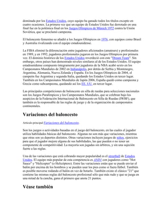dominada por los Estados Unidos, cuyo equipo ha ganado todos los títulos excepto en
cuatro ocasiones. La primera vez que un equipo de Estados Unidos fue derrotado en una
final fue en la polémica final en los Juegos Olímpicos de Múnich 1972 contra la Unión
Soviética, que se proclamó campeona.
El baloncesto femenino se añadió a los Juegos Olímpicos en 1976, con equipos como Brasil
y Australia rivalizando con el equipo estadounidense.
La FIBA eliminó la diferenciación entre jugadores aficionados (amateurs) y profesionales
en 1989, y en 1992, jugadores profesionales jugaron en los Juegos Olímpicos por primera
vez. El dominio histórico de los Estados Unidos reverdeció con este "Dream Team". Sin
embargo, otros países han demostrado niveles similares al de los Estados Unidos. El equipo
estadounidense compuesto íntegramente por jugadores de la NBA acabó sexto en los
Campeonatos Mundiales de 2002 en Indianápolis, por detrás de Serbia y Montenegro,
Argentina, Alemania, Nueva Zelanda y España. En los Juegos Olímpicos de 2004, el
campeón fue Argentina y segunda Italia, quedando los Estados Unidos en tercer lugar.
También en los Campeonatos Mundiales de Japón 2006, España quedó como campeona y
Grecia como subcampeona, quedando así los EE. UU. en tercer lugar.
Las principales competiciones de baloncesto en silla de ruedas para selecciones nacionales
son los Juegos Paralímpicos y los Campeonatos Mundiales, que se celebran bajo los
auspicios de la Federación Internacional de Baloncesto en Silla de Ruedas (IWBF), que
también es la responsable de las reglas de juego y de la organización de campeonatos
continentales.

Variaciones del baloncesto
Artículo principal:Variaciones del baloncesto.

Son los juegos o actividades basadas en el juego del baloncesto, en las cuales el jugador
utiliza habilidades básicas del baloncesto. Algunas no son más que variaciones, mientras
que otras son ya deportes distintos. Otras variaciones incluyen juegos de niños, ejercicios
para que el jugador mejore alguna de sus habilidades, las que pueden o no tener un
componente de competitividad. La mayoría son jugadas sin árbitros, y sin una sujeción
fuerte a las reglas.
Una de las variaciones que está cobrando mayor popularidad es el streetball de Estados
Unidos. El equipo más popular de esta competencia es AND1 con jugadores como "Hot
Sauce" y "Helicopter" (o Helicóptero). Entre las variaciones están que se puede enviar el
balón por encima de los hombros y se pueden usar los pies como si fuera fútbol. También
es posible moverse rodando el balón en vez de botarlo. También existe el clásico "21" que
contiene las mismas reglas del baloncesto profesional sólo que más rudo y que se juega en
una mitad de la cancha, gana el primero que anota 21 puntos.

Véase también

 