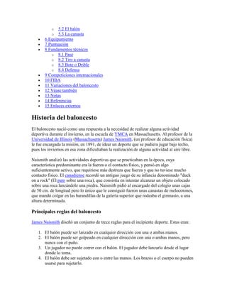 o
o

5.2 El balón
5.3 La canasta
6 Equipamiento
7 Puntuación
8 Fundamentos técnicos
o 8.1 Pase
o 8.2 Tiro a canasta
o 8.3 Bote o Drible
o 8.4 Defensa
9 Competiciones internacionales
10 FIBA
11 Variaciones del baloncesto
12 Véase también
13 Notas
14 Referencias
15 Enlaces externos

Historia del baloncesto
El baloncesto nació como una respuesta a la necesidad de realizar alguna actividad
deportiva durante el invierno, en la escuela de YMCA en Massachusetts. Al profesor de la
Universidad de Illinois (Massachusetts) James Naismith, (un profesor de educación física)
le fue encargada la misión, en 1891, de idear un deporte que se pudiera jugar bajo techo,
pues los inviernos en esa zona dificultaban la realización de alguna actividad al aire libre.
Naismith analizó las actividades deportivas que se practicaban en la época, cuya
característica predominante era la fuerza o el contacto físico, y pensó en algo
suficientemente activo, que requiriese más destreza que fuerza y que no tuviese mucho
contacto físico. El canadiense recordó un antiguo juego de su infancia denominado "duck
on a rock" (El pato sobre una roca), que consistía en intentar alcanzar un objeto colocado
sobre una roca lanzándole una piedra. Naismith pidió al encargado del colegio unas cajas
de 50 cm. de longitud pero lo único que le consiguió fueron unas canastas de melocotones,
que mandó colgar en las barandillas de la galería superior que rodeaba el gimnasio, a una
altura determinada.

Principales reglas del baloncesto
James Naismith diseñó un conjunto de trece reglas para el incipiente deporte. Estas eran:
1. El balón puede ser lanzado en cualquier dirección con una o ambas manos.
2. El balón puede ser golpeado en cualquier dirección con una o ambas manos, pero
nunca con el puño.
3. Un jugador no puede correr con el balón. El jugador debe lanzarlo desde el lugar
donde lo toma.
4. El balón debe ser sujetado con o entre las manos. Los brazos o el cuerpo no pueden
usarse para sujetarlo.

 