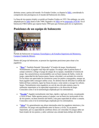 distintas zonas y países del mundo. En Estados Unidos, se disputa la NBA, considerada la
competición más prestigiosa en el mundo del baloncesto de clubes.
La línea de tres puntos (triple), se probó en Estados Unidos en 1933. Sin embargo, no sería
adoptada por la ABA hasta el año 1968, llegando a la NBA en la temporada 1979-80. En el
baloncesto FIBA habría que esperar hasta 1984 para que formara parte de su reglamento.

Posiciones de un equipo de baloncesto

Partido de baloncesto en Instituto Tecnológico y de Estudios Superiores de Monterrey,
Campus Ciudad de México.
Dentro del juego de baloncesto, se poseen las siguientes posiciones para situar a los
jugadores:
"Base": También llamado "playmaker" (Creador de juego, literalmente).
Normalmente el jugador más bajo del equipo. En ataque sube la pelota hasta el
campo contrario y dirige el juego de ataque de su equipo, mandando el sistema de
juego. Sus características recomendables son un buen manejo de balón, visión de
juego, capacidad de dar buenos pases, buena velocidad y un acertado tiro exterior.
En los bases son apreciadas las asistencias como los puntos conseguidos, aunque un
buen jugador debe conseguir ambas cosas. En defensa han de dificultar la subida del
balón del base contrario, tapar las líneas de pase y estar atento a recoger los rebotes
largos. Normalmente estos jugadores no son de una elevada estatura, pues lo
realmente importante es la capacidad organizativa y de dirección de juego.
Conocidos como 1 en la terminología empleada por los entrenadores.
"Escolta": Jugador normalmente más bajo, rápido y ágil que el resto, exceptuando
a veces el base. Debe aportar puntos al equipo, con un buen tiro incluyendo el tiro
de tres puntos, un buen dominio del balón y una gran capacidad de entrar a canasta.
Conocidos como 2 en la terminología empleada por los entrenadores.
"Alero": Es generalmente una altura intermedia entre los jugadores interiores y los
exteriores. Su juego está equilibrado entre la fuerza y el tiro. Es un puesto
importante, por su capacidad de combinar altura con velocidad. En ataque debe ser
buen tirador de tres puntos y saber culminar una entrada hasta debajo del tablero

 