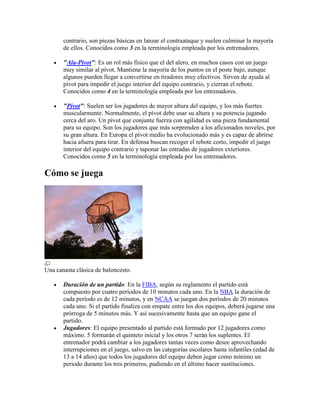 contrario, son piezas básicas en lanzar el contraataque y suelen culminar la mayoría
de ellos. Conocidos como 3 en la terminología empleada por los entrenadores.
"Ala-Pívot": Es un rol más físico que el del alero, en muchos casos con un juego
muy similar al pívot. Mantiene la mayoría de los puntos en el poste bajo, aunque
algunos pueden llegar a convertirse en tiradores muy efectivos. Sirven de ayuda al
pívot para impedir el juego interior del equipo contrario, y cierran el rebote.
Conocidos como 4 en la terminología empleada por los entrenadores.
"Pívot": Suelen ser los jugadores de mayor altura del equipo, y los más fuertes
muscularmente. Normalmente, el pívot debe usar su altura y su potencia jugando
cerca del aro. Un pívot que conjunte fuerza con agilidad es una pieza fundamental
para su equipo. Son los jugadores que más sorprenden a los aficionados noveles, por
su gran altura. En Europa el pívot medio ha evolucionado más y es capaz de abrirse
hacia afuera para tirar. En defensa buscan recoger el rebote corto, impedir el juego
interior del equipo contrario y taponar las entradas de jugadores exteriores.
Conocidos como 5 en la terminología empleada por los entrenadores.

Cómo se juega

Una canasta clásica de baloncesto.
Duración de un partido: En la FIBA, según su reglamento el partido está
compuesto por cuatro períodos de 10 minutos cada uno. En la NBA la duración de
cada período es de 12 minutos, y en NCAA se juegan dos períodos de 20 minutos
cada uno. Si el partido finaliza con empate entre los dos equipos, deberá jugarse una
prórroga de 5 minutos más. Y así sucesivamente hasta que un equipo gane el
partido.
Jugadores: El equipo presentado al partido está formado por 12 jugadores como
máximo. 5 formarán el quinteto inicial y los otros 7 serán los suplentes. El
entrenador podrá cambiar a los jugadores tantas veces como desee aprovechando
interrupciones en el juego, salvo en las categorías escolares hasta infantiles (edad de
13 a 14 años) que todos los jugadores del equipo deben jugar como mínimo un
periodo durante los tres primeros, pudiendo en el último hacer sustituciones.

 