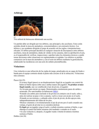 Arbitraje

Trío arbitral de baloncesto debatiendo una acción.
Un partido debe ser dirigido por tres árbitros, uno principal y dos auxiliares. Estos serán
asistidos desde la mesa de anotadores, cronometradores y un comisario técnico. Los
árbitros y sus ayudantes dirigirán el juego de acuerdo con las reglas e interpretaciones
oficiales. El árbitro principal decidirá en cualquier situación de discrepancia entre árbitros
auxiliares, mesa de anotadores, dudas de validez en las canastas, dará su aprobación al acta,
es el responsable de verificar, inspeccionar y aprobar todos los elementos técnicos y podrá
tomar decisiones sobre situaciones no reglamentadas ni regladas. Los árbitros se pueden
comunicar con la mesa de anotadores y con el resto de árbitros mediante la gesticulación,
señalizando las incidencias con una serie de señales preestablecidas.

Violaciones
Una violación es una infracción de las reglas de juego, penalizada con un saque de fondo o
banda para el equipo contrario desde el punto más cercano al de la infracción. Violaciones
más comunes:
Pasos (Art.25)
El avance ilegal (pasos) es un desplazamiento ilegal de un jugador con control de
balón (el balón reposa sobre una o ambas manos del jugador). Se produce avance
ilegal cuando, una vez establecido el pie de pivote, el jugador:
•Lo levanta para iniciar un regate. Denominados comúnmente pasos de salida o
arrancada. (No sancionables en baloncesto NBA).
•Estando con ambos pies (incluido el de pivote) en contacto con el suelo, salta y,
antes de realizar un pase o tiro a canasta, vuelve a tocar con un pie en el suelo.
•Estando en movimiento, y saltando sobre el pie de pivote, da dos apoyos más,
independientemente del orden de los pies.
•Desliza voluntaria o involuntariamente el pie de pivote por el suelo creando una
ventaja, el gesto de pivotar no se considera deslizar.
Es legal que un jugador caiga al suelo y resbale mientras sostiene el balón, o que
obtenga el control del balón mientras esté tumbado o sentado en el suelo.
• Es una violación si, después, el jugador rueda o intenta levantarse mientras
sostiene el balón.
Dobles (Art.24)

 