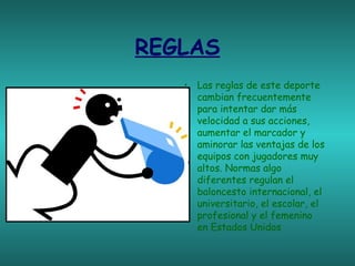 REGLAS
• Las reglas de este deporte
cambian frecuentemente
para intentar dar más
velocidad a sus acciones,
aumentar el marcador y
aminorar las ventajas de los
equipos con jugadores muy
altos. Normas algo
diferentes regulan el
baloncesto internacional, el
universitario, el escolar, el
profesional y el femenino
en Estados Unidos

 