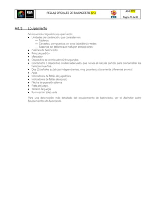 REGLAS OFICIALES DE BALONCESTO 2012
Abril 2012
Página 10 de 66
Art. 3 Equipamiento
Se requerirá el siguiente equipamiento:
 Unidades de contención, que consisten en:
— Tableros
— Canastas, compuestas por aros (abatibles) y redes
— Soportes del tablero que incluyan protecciones
 Balones de baloncesto
 Reloj de partido
 Marcador
 Dispositivo de veinticuatro (24) segundos
 Cronómetro o dispositivo (visible) adecuado, que no sea el reloj de partido, para cronometrar los
tiempos muertos.
 Dos (2) señales acústicas independientes, muy potentes y claramente diferentes entre sí
 Acta
 Indicadores de faltas de jugadores
 Indicadores de faltas de equipo
 Flecha de posesión alterna
 Pista de juego
 Terreno de juego
 Iluminación adecuada
Para una descripción más detallada del equipamiento de baloncesto, ver el Apéndice sobre
Equipamientos de Baloncesto.
 