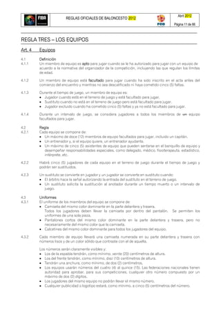 REGLAS OFICIALES DE BALONCESTO 2012
Abril 2012
Página 11 de 66
REGLA TRES – LOS EQUIPOS
Art. 4 Equipos
4.1 Definición
4.1.1 Un miembro de equipo es apto para jugar cuando se le ha autorizado para jugar con un equipo de
acuerdo a la normativa del organizador de la competición, incluyendo las que regulan los límites
de edad.
4.1.2 Un miembro de equipo está facultado para jugar cuando ha sido inscrito en el acta antes del
comienzo del encuentro y mientras no sea descalificado ni haya cometido cinco (5) faltas.
4.1.3 Durante el tiempo de juego, un miembro de equipo es:
 Jugador cuando está en el terreno de juego y está facultado para jugar.
 Sustituto cuando no está en el terreno de juego pero está facultado para jugar.
 Jugador excluido cuando ha cometido cinco (5) faltas y ya no está facultado para jugar.
4.1.4 Durante un intervalo de juego, se considera jugadores a todos los miembros de un equipo
facultados para jugar.
4.2 Regla
4.2.1 Cada equipo se compone de:
 Un máximo de doce (12) miembros de equipo facultados para jugar, incluido un capitán.
 Un entrenador y, si el equipo quiere, un entrenador ayudante.
 Un máximo de cinco (5) asistentes de equipo que pueden sentarse en el banquillo de equipo y
desempeñar responsabilidades especiales, como delegado, médico, fisioterapeuta, estadístico,
intérprete, etc.
4.2.2 Habrá cinco (5) jugadores de cada equipo en el terreno de juego durante el tiempo de juego y
podrán ser sustituidos.
4.2.3 Un sustituto se convierte en jugador y un jugador se convierte en sustituto cuando:
 El árbitro hace la señal autorizando la entrada del sustituto en el terreno de juego.
 Un sustituto solicita la sustitución al anotador durante un tiempo muerto o un intervalo de
juego.
4.3 Uniformes
4.3.1 El uniforme de los miembros del equipo se compone de:
 Camiseta del mismo color dominante en la parte delantera y trasera.
Todos los jugadores deben llevar la camiseta por dentro del pantalón. Se permiten los
uniformes de una sola pieza.
 Pantalones cortos del mismo color dominante en la parte delantera y trasera, pero no
necesariamente del mismo color que la camiseta.
 Calcetines del mismo color dominante para todos los jugadores del equipo.
4.3.2 Cada miembro de equipo llevará una camiseta numerada en su parte delantera y trasera con
números lisos y de un color sólido que contraste con el de aquella.
Los números serán claramente visibles y:
 Los de la espalda tendrán, como mínimo, veinte (20) centímetros de altura.
 Los del frente tendrán, como mínimo, diez (10) centímetros de altura.
 Tendrán una anchura, como mínimo, de dos (2) centímetros.
 Los equipos usarán números del cuatro (4) al quince (15). Las federaciones nacionales tienen
autoridad para aprobar, para sus competiciones, cualquier otro número compuesto por un
máximo de dos (2) dígitos.
 Los jugadores del mismo equipo no podrán llevar el mismo número.
 Cualquier publicidad o logotipo estará, como mínimo, a cinco (5) centímetros del número.
 