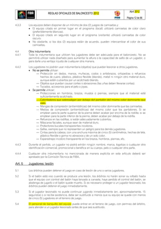 REGLAS OFICIALES DE BALONCESTO 2012
Abril 2012
Página 12 de 66
4.3.3 Los equipos deben disponer de un mínimo de dos (2) juegos de camisetas y:
 El equipo citado en primer lugar en el programa (local) utilizará camisetas de color claro
(preferiblemente blancas).
 El equipo citado en segundo lugar en el programa (visitante) utilizará camisetas de color
oscuro.
 No obstante, si los dos (2) equipos están de acuerdo, pueden intercambiar el color de sus
camisetas.
4.4 Otra indumentaria
4.4.1 Toda la indumentaria que utilicen los jugadores debe ser adecuada para el baloncesto. No se
permitirá utilizar nada diseñado para aumentar la altura o la capacidad de salto de un jugador, o
para darle una ventaja injusta de cualquier otra manera.
4.4.2 Los jugadores no podrán usar indumentaria (objetos) que puedan lesionar a otros jugadores.
 No se permite utilizar:
— Protección en dedos, manos, muñecas, codos o antebrazos, ortopedias o refuerzos
hechos de cuero, plástico, plástico flexible (blando), metal ni ningún otro material duro,
aunque estén cubiertos por un acolchado blando.
— Objetos que puedan causar cortes o abrasiones (las uñas deben llevarse cortas).
— Tocados, accesorios para el pelo o joyas.
 Se permite utilizar:
— Protecciones en hombros, brazos, muslos o piernas, siempre que el material esté
suficientemente acolchado.
— Calentadores que sobresalgan por debajo del pantalón del mismo color dominante que
este.
— Mangas de compresión (antiembólicas) del mismo color dominante que las camisetas.
— Medias de compresión (antiembólicas) del mismo color que los pantalones. Si se
emplean para la parte superior de la pierna deben acabar por encima de la rodilla; si se
emplean para la parte inferior de la pierna, deben acabar por debajo de la rodilla.
— Refuerzos en las rodillas, si están adecuadamente cubiertos.
— Máscaras faciales, aunque sean de material duro.
— Protectores bucales transparentes incoloros.
— Gafas, siempre que no representen un peligro para los demás jugadores.
— Cintas para la cabeza, con una anchura máxima de cinco (5) centímetros, hechas de tela,
plástico flexible o goma no abrasivos y de un solo color.
— Esparadrapo incoloro transparente en los brazos, hombros, piernas, etc.
4.4.3 Durante el partido, un jugador no podrá exhibir ningún nombre, marca, logotipo o cualquier otra
identificación comercial, promocional o benéfica en su cuerpo, pelo o cualquier otra parte.
4.4.4 Cualquier otra indumentaria no mencionada de manera explícita en este artículo deberá ser
aprobado por la Comisión Técnica de FIBA.
Art. 5 Jugadores: lesión
5.1 Los árbitros pueden detener el juego en caso de lesión de uno o varios jugadores.
5.2 Si el balón está vivo cuando se produce una lesión, los árbitros no harán sonar su silbato hasta
que el equipo con control del balón haya lanzado a canasta, haya perdido el control del balón, se
abstenga de jugarlo o el balón quede muerto. Si es necesario proteger a un jugador lesionado, los
árbitros pueden detener el juego inmediatamente.
5.3 Si el jugador lesionado no puede continuar jugando inmediatamente (en, aproximadamente, 15
segundos) o si recibe asistencia, debe ser sustituido a menos que su equipo se quede con menos
de cinco (5) jugadores en el terreno de juego.
5.4 El personal de banquillo del equipo puede entrar en el terreno de juego, con permiso del árbitro,
para atender a un jugador lesionado antes de que sea sustituido.
 