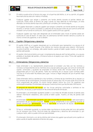 REGLAS OFICIALES DE BALONCESTO 2012
Abril 2012
Página 13 de 66
5.5 El médico puede entrar al terreno de juego, sin el permiso del árbitro, si, en su opinión, el jugador
lesionado precisa atención médica inmediata.
5.6 Cualquier jugador que sangre o presente una herida abierta durante el partido deberá ser
sustituido. Podrá volver al terreno de juego cuando se haya detenido la hemorragia y el área
afectada o la herida abierta haya sido cubierta por completo y de manera segura.
Si el jugador lesionado o cualquier jugador que sangre o presente una herida abierta se recupera
durante un tiempo muerto concedido a cualquiera de los equipos antes de que suene la señal del
anotador comunicando la sustitución, dicho jugador podrá continuar jugando.
5.7 Cualquier jugador que haya sido designado por el entrenador para iniciar el partido podrá ser
sustituido en caso de lesión. En este caso, los adversarios también tendrán derecho a sustituir al
mismo número de jugadores, si así lo desean.
Art. 6 Capitán: Obligaciones y derechos
6.1 El capitán (CAP) es un jugador designado por su entrenador para representar a su equipo en el
terreno de juego. Puede dirigirse a los árbitros de manera educada para obtener información
durante el partido; sin embargo, sólo podrá hacerlo cuando el balón quede muerto y el reloj de
partido esté parado.
6.2 El capitán informará al árbitro principal, inmediatamente después del final del partido, si su equipo
protesta el resultado del partido, y firmará el acta en el espacio que indica ―Firma del capitán en
caso de protesta‖.
Art. 7 Entrenadores: Obligaciones y derechos
7.1 Cada entrenador o su representante proporcionará al anotador una lista con los nombres y
números correspondientes de los miembros de su equipo aptos para jugar, así como el nombre del
capitán, entrenador y ayudante de entrenador al menos veinte (20) minutos antes de la hora
programada para el inicio del partido. Todos los miembros de un equipo cuyos nombres estén
inscritos en el acta están facultados para jugar, incluso si llegan después de que el partido haya
comenzado.
7.2 Cada entrenador dará su aprobación a los nombres y números de los miembros de su equipo y a
los nombres de los entrenadores, firmando el acta al menos diez (10) minutos antes de la hora de
inicio programada del partido. Al mismo tiempo deberá indicar los cinco (5) jugadores que
comenzarán el partido. El entrenador del equipo A será el primero que facilite esta información.
7.3 El personal de banquillo del equipo son las únicas personas autorizadas a sentarse en los
banquillos de equipo y a permanecer en las zonas de banquillo de equipo.
7.4 El entrenador y el entrenador ayudante pueden ir a la mesa de oficiales durante el partido para
obtener información estadística, sólo cuando el balón quede muerto y el reloj de partido esté
parado.
7.5 El entrenador o el entrenador ayudante, pero solo uno de ellos al mismo tiempo, está autorizado a
permanecer de pie durante el partido. Podrán dirigirse verbalmente a sus jugadores durante el
partido siempre que permanezcan dentro de sus zonas de banquillo de equipo. El entrenador
ayudante no se dirigirá a los árbitros.
7.6 Si hay un entrenador ayudante, su nombre debe inscribirse en el acta antes del inicio del partido
(no es necesario que firme). Asumirá todas las obligaciones y derechos del entrenador si, por
cualquier razón, este no puede continuar ejerciéndolas.
7.7 El entrenador informará a uno de los árbitros del número de jugador que actuará como capitán en
pista cuando el capitán abandone el terreno de juego.
 