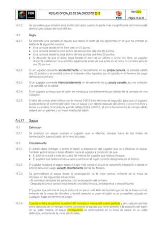 REGLAS OFICIALES DE BALONCESTO 2012
Abril 2012
Página 19 de 66
16.1.2 Se considera que el balón está dentro del cesto cuando la parte más insignificante del mismo está
dentro y por debajo del nivel del aro.
16.2 Regla
16.2.1 Se concede una canasta al equipo que ataca el cesto de los oponentes en el que ha entrado el
balón de la siguiente manera:
 Una canasta desde el tiro libre vale un (1) punto.
 Una canasta desde la zona de tiro de dos puntos vale dos (2) puntos.
 Una canasta desde la zona de tiro de tres puntos vale tres (3) puntos.
 Si después de que el balón haya tocado el aro tras un último o único tiro libre, un jugador
atacante o defensor toca el balón legalmente antes de que entre en el cesto, la canasta será de
dos (2) puntos.
16.2.2 Si un jugador convierte accidentalmente un lanzamiento en su propia canasta, la canasta valdrá
dos (2) puntos y se anotará como si hubiesen sido logrados por el capitán en el terreno de juego
del equipo contrario.
16.2.3 Si un jugador convierte intencionadamente un lanzamiento en su propia canasta, es una violación
y la canasta no es válida.
16.2.4 Si un jugador provoca que el balón se introduzca completamente por debajo de la canasta es una
violación.
16.2.5 El reloj de partido debe reflejar por lo menos 0:00.3 (tres décimas de segundo) para que un jugador
pueda obtener el control del balón tras un saque o un rebote después del último o único tiro libre y
lanzar a canasta. Si el reloj de partido refleja 0:00.2 o 0:00.1, el único lanzamiento de campo válido
deberá ser un palmeo o un mate directo del balón.
Art.17 Saque
17.1 Definición
17.1.1 Se produce un saque cuando el jugador que lo efectúa, situado fuera de las líneas de
demarcación, pasa el balón al terreno de juego.
17.2 Procedimiento
17.2.1 El árbitro debe entregar o poner el balón a disposición del jugador que va a efectuar el saque.
También podrá lanzar o botar el balón hacia el jugador a condición de que:
 El árbitro no esté a más de cuatro (4) metros del jugador que realiza el saque.
 El jugador que realiza el saque se encuentre en el lugar correcto designado por el árbitro.
17.2.2 El jugador realizará el saque desde el lugar más cercano al que se cometió la infracción o donde el
árbitro detuvo el juego, excepto directamente detrás del tablero.
17.2.3 Se administrará el saque desde la prolongación de la línea central, enfrente de la mesa de
oficiales, en las siguientes situaciones:
- Al comienzo de todos los períodos, con la excepción del primero.
- Después de uno o varios tiros libres de una falta técnica, antideportiva o descalificante.
El jugador que efectúa el saque colocará un pie a cada lado de la prolongación de la línea central,
enfrente de la mesa de oficiales, y tendrá derecho a pasar el balón a un compañero situado en
cualquier lugar del terreno de juego.
17.2.4 Cuando el reloj de partido muestre 2:00 minutos o menos del cuarto período y de cualquier periodo
extra, después de un tiempo muerto concedido al equipo que tiene derecho a la posesión del balón
en su pista trasera, el saque consiguiente se administrará en la línea de saque en su pista
delantera, enfrente de la mesa de oficiales.
 