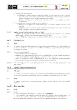 REGLAS OFICIALES DE BALONCESTO 2012
Abril 2012
Página 26 de 66
 mientras está en movimiento:
— Para pasar o lanzar a canasta, puede saltar sobre el pie de pivote y caer con uno a ambos
pies a la vez. A continuación puede levantar uno o ambos pies pero ningún pie puede
tocar el suelo antes de que el balón abandone su(s) mano(s).
— Para iniciar un regate, no puede levantar el pie de pivote hasta que el balón abandone
su(s) mano(s).
 mientras se detiene cuando ningún pie es pie de pivote:
— Para iniciar un regate, no puede levantar ningún pie hasta que el balón abandone su(s)
mano(s).
— Para pasar o lanzar a canasta, puede levantar uno o ambos pies pero no pueden volver al
suelo hasta que el balón abandone su(s) mano(s).
25.2.3 Jugador que cae, está tumbado o sentado en el suelo
 Es legal que un jugador, mientras sostiene el balón, caiga al suelo y resbale o que, mientras
esté tumbado o sentado en el suelo, obtenga el control del balón.
 Es una violación si el jugador después rueda o intenta levantarse mientras sostiene el balón.
Art.26 Tres segundos
26.1 Regla
26.1.1 Un jugador no permanecerá más de tres (3) segundos consecutivos en la zona restringida de los
adversarios mientras su equipo tenga el control de un balón vivo en su pista delantera y el reloj de
partido esté en marcha.
26.1.2 Se permitirá que un jugador:
 intente abandonar la zona restringida.
 esté en la zona restringida cuando él o un compañero está en acción de tiro y el balón sale o
acaba de salir de la(s) mano(s) del jugador en un lanzamiento a canasta.
 realice un regate para lanzar a canasta dentro de la zona restringida después de haber
permanecido en ella durante menos de tres (3) segundos consecutivos.
26.1.3 Para que un jugador esté fuera de la zona restringida ambos pies deben estar sobre la pista fuera
de la misma.
Art.27 Jugador estrechamente marcado
27.1 Definición
Un jugador que sostiene un balón vivo en el terreno de juego está estrechamente marcado cuando
un adversario establece una posición de defensa activa a una distancia inferior a un (1) metro.
27.2 Regla
Un jugador estrechamente marcado debe pasar, lanzar o botar el balón en menos de cinco (5)
segundos.
Art.28 Ocho segundos
28.1 Regla
28.1.1 Cuando:
 Un jugador obtiene el control de un balón vivo en su pista trasera,
 En un saque, el balón toca o es legalmente tocado por cualquier jugador en pista trasera y el
equipo del jugador que realiza el saque sigue con el control del balón en su pista trasera,
ese equipo debe hacer que el balón pase a su pista delantera en menos de ocho (8) segundos.
 