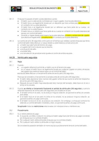 REGLAS OFICIALES DE BALONCESTO 2012
Abril 2012
Página 27 de 66
28.1.2 El equipo ha pasado el balón a pista delantera cuando:
 El balón, que no está siendo controlado por ningún jugador, toca la pista delantera.
 El balón toca o es legalmente tocado por un atacante que tiene ambos pies completamente
en contacto con su pista delantera.
 El balón toca o es legalmente tocado por un defensor que tiene parte de su cuerpo en
contacto con su pista trasera.
 El balón toca a un árbitro que tiene parte de su cuerpo en contacto con la pista delantera del
equipo con control del balón.
 Durante un regate desde pista trasera hacia pista delantera, el balón y ambos pies del jugador
que efectúa el regate están completamente en contacto con la pista delantera.
28.1.3 La cuenta de ocho (8) segundos continuará con el tiempo que restaba cuando el equipo que tenía
control del balón deba efectuar un saque desde su pista trasera a consecuencia de:
 un balón que sale fuera del terreno de juego.
 un jugador del mismo equipo que se lesiona.
 una situación de salto.
 una doble falta.
 una cancelación de penalizaciones iguales en contra de ambos equipos.
Art.29 Veinticuatro segundos
29.1 Regla
29.1.1 Cuando:
 un jugador obtiene el control de un balón vivo en el terreno de juego,
 en un saque, el balón toca o es legalmente tocado por cualquier jugador en pista y el equipo
del jugador que realiza el saque sigue con el control del balón,
ese equipo debe efectuar un lanzamiento antes de veinticuatro (24) segundos.
Para que se considere un lanzamiento a canasta antes de veinticuatro (24) segundos:
 El balón debe abandonar la(s) mano(s) del jugador antes de que suene la señal del dispositivo
de veinticuatro (24) segundos, y
 Después de que el balón haya abandonado la(s) mano(s) del lanzador, debe tocar en el aro o
entrar en la canasta.
29.1.2 Cuando se intenta un lanzamiento finalizando el período de veinticuatro (24) segundos y suena la
señal del dispositivo de veinticuatro (24) segundos con el balón en el aire:
 Si el balón entra en el cesto, no se produce ninguna violación, se ignorará la señal y la canasta
será válida.
 Si el balón toca en el aro pero no entra en la canasta, no se produce ninguna violación, se
ignorará la señal y el juego continuará.
 Si el balón no toca en el aro, se produce una violación. Sin embargo, si el equipo contrario ha
obtenido un control del balón inmediato y claro, se ignorará la señal y el juego continuará.
Se aplicarán todas las restricciones relacionadas con interposiciones e interferencias.
29.2 Procedimiento
29.2.1 Si un árbitro detiene el juego:
 A causa de una falta o violación (no porque el balón salga fuera del terreno de juego) cometida
por el equipo que no controla el balón,
 Por cualquier razón válida atribuible al equipo que no controla el balón,
 Por cualquier razón válida no atribuible a ningún equipo,
Se concederá la posesión del balón al mismo equipo que previamente tenía el control del balón.
 