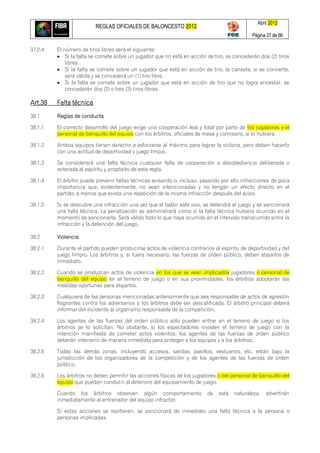 REGLAS OFICIALES DE BALONCESTO 2012
Abril 2012
Página 37 de 66
37.2.4 El número de tiros libres será el siguiente:
 Si la falta se comete sobre un jugador que no está en acción de tiro, se concederán dos (2) tiros
libres.
 Si la falta se comete sobre un jugador que está en acción de tiro, la canasta, si se convierte,
será válida y se concederá un (1) tiro libre.
 Si la falta se comete sobre un jugador que está en acción de tiro que no logra encestar, se
concederán dos (2) o tres (3) tiros libres.
Art.38 Falta técnica
38.1 Reglas de conducta
38.1.1 El correcto desarrollo del juego exige una cooperación leal y total por parte de los jugadores y el
personal de banquillo del equipo con los árbitros, oficiales de mesa y comisario, si lo hubiera.
38.1.2 Ambos equipos tienen derecho a esforzarse al máximo para lograr la victoria, pero deben hacerlo
con una actitud de deportividad y juego limpio.
38.1.3 Se considerará una falta técnica cualquier falta de cooperación o desobediencia deliberada o
reiterada al espíritu y propósito de esta regla.
38.1.4 El árbitro puede prevenir faltas técnicas avisando o, incluso, pasando por alto infracciones de poca
importancia que, evidentemente, no sean intencionadas y no tengan un efecto directo en el
partido, a menos que exista una repetición de la misma infracción después del aviso.
38.1.5 Si se descubre una infracción una vez que el balón esté vivo, se detendrá el juego y se sancionará
una falta técnica. La penalización se administrará como si la falta técnica hubiera ocurrido en el
momento de sancionarla. Será válido todo lo que haya ocurrido en el intervalo transcurrido entre la
infracción y la detención del juego.
38.2 Violencia
38.2.1 Durante el partido pueden producirse actos de violencia contrarios al espíritu de deportividad y del
juego limpio. Los árbitros y, si fuera necesario, las fuerzas de orden público, deben atajarlos de
inmediato.
38.2.2 Cuando se produzcan actos de violencia en los que se vean implicados jugadores o personal de
banquillo del equipo en el terreno de juego o en sus proximidades, los árbitros adoptarán las
medidas oportunas para atajarlos.
38.2.3 Cualquiera de las personas mencionadas anteriormente que sea responsable de actos de agresión
flagrantes contra los adversarios o los árbitros debe ser descalificada. El árbitro principal deberá
informar del incidente al organismo responsable de la competición.
38.2.4 Los agentes de las fuerzas del orden público sólo pueden entrar en el terreno de juego si los
árbitros se lo solicitan. No obstante, si los espectadores invaden el terreno de juego con la
intención manifiesta de cometer actos violentos, los agentes de las fuerzas de orden público
deberán intervenir de manera inmediata para proteger a los equipos y a los árbitros.
38.2.5 Todas las demás zonas, incluyendo accesos, salidas, pasillos, vestuarios, etc. están bajo la
jurisdicción de los organizadores de la competición y de los agentes de las fuerzas de orden
público.
38.2.6 Los árbitros no deben permitir las acciones físicas de los jugadores o del personal de banquillo del
equipo que puedan conducir al deterioro del equipamiento de juego.
Cuando los árbitros observen algún comportamiento de esta naturaleza, advertirán
inmediatamente al entrenador del equipo infractor.
Si estas acciones se repitieran, se sancionará de inmediato una falta técnica a la persona o
personas implicadas.
 