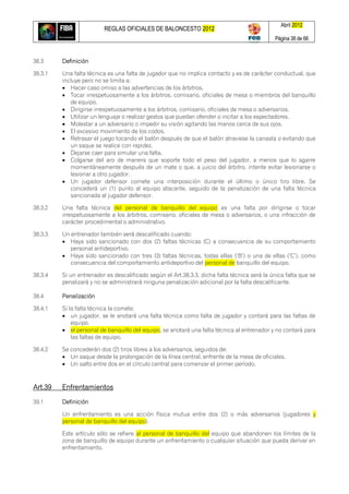 REGLAS OFICIALES DE BALONCESTO 2012
Abril 2012
Página 38 de 66
38.3 Definición
38.3.1 Una falta técnica es una falta de jugador que no implica contacto y es de carácter conductual, que
incluye pero no se limita a:
 Hacer caso omiso a las advertencias de los árbitros.
 Tocar irrespetuosamente a los árbitros, comisario, oficiales de mesa o miembros del banquillo
de equipo.
 Dirigirse irrespetuosamente a los árbitros, comisario, oficiales de mesa o adversarios.
 Utilizar un lenguaje o realizar gestos que puedan ofender o incitar a los espectadores.
 Molestar a un adversario o impedir su visión agitando las manos cerca de sus ojos.
 El excesivo movimiento de los codos.
 Retrasar el juego tocando el balón después de que el balón atraviese la canasta o evitando que
un saque se realice con rapidez.
 Dejarse caer para simular una falta.
 Colgarse del aro de manera que soporte todo el peso del jugador, a menos que lo agarre
momentáneamente después de un mate o que, a juicio del árbitro, intente evitar lesionarse o
lesionar a otro jugador.
 Un jugador defensor comete una interposición durante el último o único tiro libre. Se
concederá un (1) punto al equipo atacante, seguido de la penalización de una falta técnica
sancionada al jugador defensor.
38.3.2 Una falta técnica del personal de banquillo del equipo es una falta por dirigirse o tocar
irrespetuosamente a los árbitros, comisario, oficiales de mesa o adversarios, o una infracción de
carácter procedimental o administrativo.
38.3.3 Un entrenador también será descalificado cuando:
 Haya sido sancionado con dos (2) faltas técnicas (C) a consecuencia de su comportamiento
personal antideportivo.
 Haya sido sancionado con tres (3) faltas técnicas, todas ellas (‗B‘) o una de ellas (‗C‘), como
consecuencia del comportamiento antideportivo del personal de banquillo del equipo.
38.3.4 Si un entrenador es descalificado según el Art.38.3.3, dicha falta técnica será la única falta que se
penalizará y no se administrará ninguna penalización adicional por la falta descalificante.
38.4 Penalización
38.4.1 Si la falta técnica la comete:
 un jugador, se le anotará una falta técnica como falta de jugador y contará para las faltas de
equipo.
 el personal de banquillo del equipo, se anotará una falta técnica al entrenador y no contará para
las faltas de equipo.
38.4.2 Se concederán dos (2) tiros libres a los adversarios, seguidos de:
 Un saque desde la prolongación de la línea central, enfrente de la mesa de oficiales.
 Un salto entre dos en el círculo central para comenzar el primer período.
Art.39 Enfrentamientos
39.1 Definición
Un enfrentamiento es una acción física mutua entre dos (2) o más adversarios (jugadores y
personal de banquillo del equipo).
Este artículo sólo se refiere al personal de banquillo del equipo que abandonen los límites de la
zona de banquillo de equipo durante un enfrentamiento o cualquier situación que pueda derivar en
enfrentamiento.
 