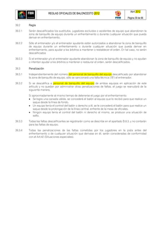 REGLAS OFICIALES DE BALONCESTO 2012
Abril 2012
Página 39 de 66
39.2 Regla
39.2.1 Serán descalificados los sustitutos, jugadores excluidos o asistentes de equipo que abandonen la
zona de banquillo de equipo durante un enfrentamiento o durante cualquier situación que pueda
derivar en enfrentamiento.
39.2.2 Sólo el entrenador y/o el entrenador ayudante están autorizados a abandonar la zona de banquillo
de equipo durante un enfrentamiento o durante cualquier situación que pueda derivar en
enfrentamiento, para ayudar a los árbitros a mantener o restablecer el orden. En tal caso, no serán
descalificados
39.2.3 Si el entrenador y/o el entrenador ayudante abandonan la zona de banquillo de equipo y no ayudan
o intentan ayudar a los árbitros a mantener o restaurar el orden, serán descalificados.
39.3 Penalización
39.3.1 Independientemente del número del personal de banquillo del equipo descalificado por abandonar
la zona de banquillo de equipo, sólo se sancionará una falta técnica (‗B‘) al entrenador.
39.3.2 Si se descalifica a personal de banquillo del equipo de ambos equipos en aplicación de este
artículo y no quedan por administrar otras penalizaciones de faltas, el juego se reanudará de la
siguiente manera.
Si aproximadamente al mismo tiempo de detenerse el juego por el enfrentamiento:
 Se logra una canasta válida, se concederá el balón al equipo que lo recibió para que realice un
saque desde la línea de fondo.
 Un equipo tenía el control del balón o derecho a él, se le concederá el balón para que realice un
saque desde la prolongación de la línea central, enfrente de la mesa de oficiales.
 Ningún equipo tenía el control del balón ni derecho al mismo, se produce una situación de
salto.
39.3.3 Todas las faltas descalificantes se registrarán como se describe en el apartado B.8.3. y no contarán
para las faltas de equipo.
39.3.4 Todas las penalizaciones de las faltas cometidas por los jugadores en la pista antes del
enfrentamiento o de cualquier situación que derivase en él, serán consideradas de conformidad
con el Art.42 (Situaciones especiales).
 