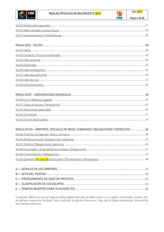 REGLAS OFICIALES DE BALONCESTO 2012
Abril 2012
Página 4 de 66
Art.29 Veinticuatro segundos........................................................................................................................................27
Art.30 Balón devuelto a pista trasera ...........................................................................................................................28
Art.31 Interposiciones e Interferencias .......................................................................................................................28
REGLA SEIS – FALTAS ...................................................................................................................................................30
Art.32 Faltas ....................................................................................................................................................................30
Art.33 Contacto: Principios generales..........................................................................................................................30
Art.34 Falta personal ......................................................................................................................................................34
Art.35 Doble falta............................................................................................................................................................35
Art.36 Falta antideportiva...............................................................................................................................................35
Art.37 Falta descalificante .............................................................................................................................................36
Art.38 Falta técnica.........................................................................................................................................................37
Art.39 Enfrentamientos..................................................................................................................................................38
REGLA SIETE – DISPOSICIONES GENERALES........................................................................................................ 40
Art.40 Cinco faltas por jugador .....................................................................................................................................40
Art.41 Faltas de equipo: Penalización ..........................................................................................................................40
Art.42 Situaciones especiales .......................................................................................................................................40
Art.43 Tiros libres............................................................................................................................................................41
Art.44 Errores rectificables ............................................................................................................................................43
REGLA OCHO – ÁRBITROS, OFICIALES DE MESA, COMISARIO: OBLIGACIONES Y DERECHOS......................45
Art.45 Árbitros, oficiales de mesa y comisario ............................................................................................................45
Art.46 Árbitro principal: Obligaciones y derechos ......................................................................................................45
Art.47 Árbitros: Obligaciones y derechos ....................................................................................................................46
Art.48 El anotador y el ayudante de anotador: Obligaciones.....................................................................................47
Art.49 Cronometrador: Obligaciones............................................................................................................................47
Art.50 Operador del reloj de veinticuatro (24) segundos: Obligaciones...................................................................48
A — SEÑALES DE LOS ÁRBITROS ..............................................................................................................................50
B — ACTA DEL PARTIDO ..............................................................................................................................................56
C — PROCEDIMIENTO EN CASO DE PROTESTA ......................................................................................................62
D — CLASIFICACIÓN DE LOS EQUIPOS.....................................................................................................................63
E — TIEMPOS MUERTOS PARA TELEVISIÓN (TV).....................................................................................................66
Cualquier referencia que se haga en estas Reglas Oficiales de Baloncesto a un jugador, entrenador, árbitro, etc.
en género masculino también hace mención al género femenino. Este hecho debe entenderse únicamente
por razones prácticas.
 