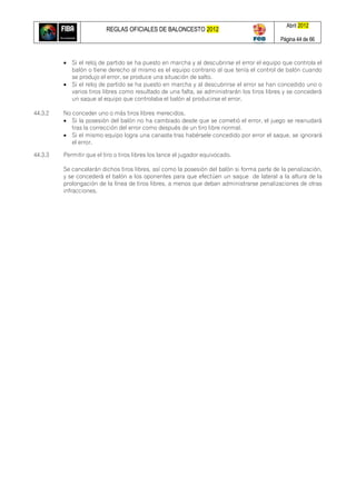 REGLAS OFICIALES DE BALONCESTO 2012
Abril 2012
Página 44 de 66
 Si el reloj de partido se ha puesto en marcha y al descubrirse el error el equipo que controla el
balón o tiene derecho al mismo es el equipo contrario al que tenía el control de balón cuando
se produjo el error, se produce una situación de salto.
 Si el reloj de partido se ha puesto en marcha y al descubrirse el error se han concedido uno o
varios tiros libres como resultado de una falta, se administrarán los tiros libres y se concederá
un saque al equipo que controlaba el balón al producirse el error.
44.3.2 No conceder uno o más tiros libres merecidos.
 Si la posesión del balón no ha cambiado desde que se cometió el error, el juego se reanudará
tras la corrección del error como después de un tiro libre normal.
 Si el mismo equipo logra una canasta tras habérsele concedido por error el saque, se ignorará
el error.
44.3.3 Permitir que el tiro o tiros libres los lance el jugador equivocado.
Se cancelarán dichos tiros libres, así como la posesión del balón si forma parte de la penalización,
y se concederá el balón a los oponentes para que efectúen un saque de lateral a la altura de la
prolongación de la línea de tiros libres, a menos que deban administrarse penalizaciones de otras
infracciones.
 