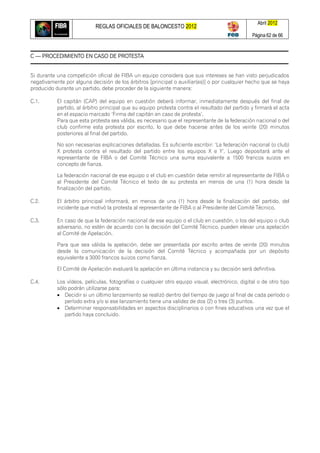 REGLAS OFICIALES DE BALONCESTO 2012
Abril 2012
Página 62 de 66
C — PROCEDIMIENTO EN CASO DE PROTESTA
Si durante una competición oficial de FIBA un equipo considera que sus intereses se han visto perjudicados
negativamente por alguna decisión de los árbitros [principal o auxiliar(es)] o por cualquier hecho que se haya
producido durante un partido, debe proceder de la siguiente manera:
C.1. El capitán (CAP) del equipo en cuestión deberá informar, inmediatamente después del final de
partido, al árbitro principal que su equipo protesta contra el resultado del partido y firmará el acta
en el espacio marcado ‗Firma del capitán en caso de protesta‘.
Para que esta protesta sea válida, es necesario que el representante de la federación nacional o del
club confirme esta protesta por escrito, lo que debe hacerse antes de los veinte (20) minutos
posteriores al final del partido.
No son necesarias explicaciones detalladas. Es suficiente escribir: ‗La federación nacional (o club)
X protesta contra el resultado del partido entre los equipos X e Y‘. Luego depositará ante el
representante de FIBA o del Comité Técnico una suma equivalente a 1500 francos suizos en
concepto de fianza.
La federación nacional de ese equipo o el club en cuestión debe remitir al representante de FIBA o
al Presidente del Comité Técnico el texto de su protesta en menos de una (1) hora desde la
finalización del partido.
C.2. El árbitro principal informará, en menos de una (1) hora desde la finalización del partido, del
incidente que motivó la protesta al representante de FIBA o al Presidente del Comité Técnico.
C.3. En caso de que la federación nacional de ese equipo o el club en cuestión, o los del equipo o club
adversario, no estén de acuerdo con la decisión del Comité Técnico, pueden elevar una apelación
al Comité de Apelación.
Para que sea válida la apelación, debe ser presentada por escrito antes de veinte (20) minutos
desde la comunicación de la decisión del Comité Técnico y acompañada por un depósito
equivalente a 3000 francos suizos como fianza.
El Comité de Apelación evaluará la apelación en última instancia y su decisión será definitiva.
C.4. Los vídeos, películas, fotografías o cualquier otro equipo visual, electrónico, digital o de otro tipo
sólo podrán utilizarse para:
 Decidir si un último lanzamiento se realizó dentro del tiempo de juego al final de cada período o
período extra y/o si ese lanzamiento tiene una validez de dos (2) o tres (3) puntos.
 Determinar responsabilidades en aspectos disciplinarios o con fines educativos una vez que el
partido haya concluido.
 