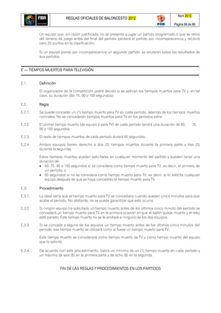 REGLAS OFICIALES DE BALONCESTO 2012
Abril 2012
Página 66 de 66
Un equipo que, sin razón justificada, no se presenta a jugar un partido programado o que se retira
del terreno de juego antes del final del partido, perderá el partido por incomparecencia y recibirá
cero (0) puntos en la clasificación.
Si un equipo pierde por incomparecencia un segundo partido, se anularán todos los resultados de
sus partidos.
E — TIEMPOS MUERTOS PARA TELEVISIÓN
E.1. Definición
El organizador de la competición podrá decidir si se aplican los tiempos muertos para TV y, en tal
caso, su duración (60, 75, 90 o 100 segundos):
E.2. Regla
E.2.1. Se puede conceder un (1) tiempo muerto para TV en cada período, además de los tiempos muertos
normales. No se concederán tiempos muertos para TV en los períodos extra.
E.2.2. El primer tiempo muerto (de equipo o para TV) de cada período tendrá una duración de 60, 75,
90 o 100 segundos.
E.2.3. El resto de tiempos muertos de cada período durará 60 segundos.
E.2.4. Ambos equipos tienen derecho a dos (2) tiempos muertos durante la primera parte y tres (3)
durante la segunda.
Estos tiempos muertos pueden solicitarse en cualquier momento del partido y pueden tener una
duración de:
 60, 75, 90 o 100 segundos si se considera como tiempo muerto para TV, es decir, el primero de
un período, o
 60 segundos si no se considera como tiempo muerto para TV, es decir, si lo solicita cualquier
equipo después de que se haya concedido el tiempo muerto para TV.
E.3. Procedimiento
E.3.1. Lo ideal sería que el tiempo muerto para TV se concediera cuando queden cinco minutos para que
acabe el período. No obstante, no se puede garantizar que esto ocurra.
E.3.2. Si ningún equipo ha solicitado un tiempo muerto antes de los últimos cinco minuto del período se
concederá un tiempo muerto para TV en la primera ocasión en que el balón quede muerto y el reloj
esté parado. Este tiempo muerto no se le anotará a ninguno de los dos equipos.
E.3.3. Si se concede a alguno de los equipos un tiempo muerto antes de los últimos cinco minutos del
período, ese tiempo muerto se utilizará como si fuese un tiempo muerto para TV.
Este tiempo muerto se considerará como tiempo muerto de TV y como tiempo muerto del equipo
que lo solicitó.
E.3.4. De acuerdo con este procedimiento, habrá un mínimo de un (1) tiempo muerto en cada período y
un máximo de seis (6) en la primera parte y de ocho (8) en la segunda.
FIN DE LAS REGLAS Y PROCEDIMIENTOS EN LOS PARTIDOS
 