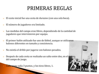  El cesto inicial fue una cesta de durazno (con una sola boca).
 El número de jugadores era limitado.
 Las medidas del campo eran libres, dependiendo de la cantidad de
jugadores que intervinieren por equipo.
 El primer balón utilizado fue uno de fútbol, aunque se utilizaron
balones diferentes en tamaño y consistencia.
 No existía el drible por jugarse con balones pesados.
 Después de cada cesta se realizaba un salto entre dos, en el centro
del campo de juego.
 Cada cesta valía 3 puntos, y los tiros libres, 1.
 