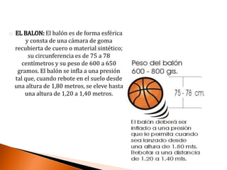 EL BALON: El balón es de forma esférica
y consta de una cámara de goma
recubierta de cuero o material sintético;
su circunferencia es de 75 a 78
centímetros y su peso de 600 a 650
gramos. El balón se infla a una presión
tal que, cuando rebote en el suelo desde
una altura de 1,80 metros, se eleve hasta
una altura de 1,20 a 1,40 metros.
 