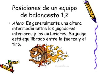 Posiciones de un equipo 
de baloncesto 1.2 
• Alero: Es generalmente una altura 
intermedia entre los jugadores 
interiores y los exteriores. Su juego 
está equilibrado entre la fuerza y el 
tiro. 
 