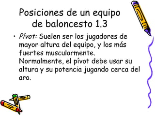 Posiciones de un equipo 
de baloncesto 1.3 
• Pívot: Suelen ser los jugadores de 
mayor altura del equipo, y los más 
fuertes muscularmente. 
Normalmente, el pívot debe usar su 
altura y su potencia jugando cerca del 
aro. 
 