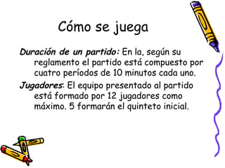 Cómo se juega 
Duración de un partido: En la, según su 
reglamento el partido está compuesto por 
cuatro períodos de 10 minutos cada uno. 
Jugadores: El equipo presentado al partido 
está formado por 12 jugadores como 
máximo. 5 formarán el quinteto inicial. 
 