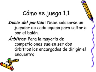 Cómo se juega 1.1 
Inicio del partido: Debe colocarse un 
jugador de cada equipo para saltar a 
por el balón. 
Árbitros: Para la mayoría de 
competiciones suelen ser dos 
árbitros los encargados de dirigir el 
encuentro 
 
